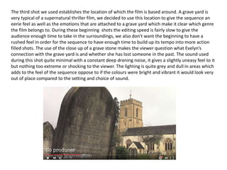The third shot we used establishes the location of which the film is based around. A grave yard is
very typical of a supernatural thriller film, we decided to use this location to give the sequence an
eerie feel as well as the emotions that are attached to a grave yard which make it clear which genre
the film belongs to. During these beginning shots the editing speed is fairly slow to give the
audience enough time to take in the surroundings, we also don't want the beginning to have a
rushed feel in order for the sequence to have enough time to build up its tempo into more action
filled shots. The use of the close up of a grave stone makes the viewer question what Evelyn’s
connection with the grave yard is and whether she has lost someone in the past. The sound used
during this shot quite minimal with a constant deep droning noise, it gives a slightly uneasy feel to it
but nothing too extreme or shocking to the viewer. The lighting is quite grey and dull in areas which
adds to the feel of the sequence oppose to if the colours were bright and vibrant it would look very
out of place compared to the setting and choice of sound.
 