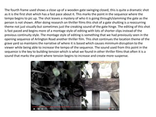 The fourth frame used shows a close up of a wooden gate swinging closed, this is quite a dramatic shot
as it is the first shot which has a fast pace about it. This marks the point in the sequence where the
tempo begins to pic up. The shot leaves a mystery of who it is going through/slamming the gate as the
person is not shown. After doing research on thriller films this shot of a gate shutting is a reoccurring
theme not just visually but sometimes just the creaking sound of the gate hinge. The editing of this shot
is fast paced and begins more of a montage style of editing with lots of shorter clips instead of the
previous continuity style. The montage style of editing is something that we had previously seen in the
opening sequence of Arlington Road another thriller film. This shot continues the location theme of the
grave yard so maintains the narrative of where it is based which causes minimum disruption to the
viewer while being able to increase the tempo of the sequence. The sound used from this point in the
sequence is the key to building tension which is what we found in other thriller films that often it is a
sound that marks the point where tension begins to increase and create more suspense.
 