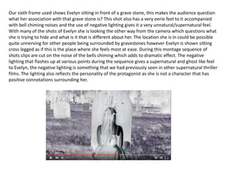 Our sixth frame used shows Evelyn sitting in front of a grave stone, this makes the audience question
what her association with that grave stone is? This shot also has a very eerie feel to it accompanied
with bell chiming noises and the use of negative lighting gives it a very unnatural/supernatural feel.
With many of the shots of Evelyn she is looking the other way from the camera which questions what
she is trying to hide and what is it that is different about her. The location she is in could be possible
quite unnerving for other people being surrounded by gravestones however Evelyn is shown sitting
cross legged as if this is the place where she feels most at ease. During this montage sequence of
shots clips are cut on the noise of the bells chiming which adds to dramatic effect. The negative
lighting that flashes up at various points during the sequence gives a supernatural and ghost like feel
to Evelyn, the negative lighting is something that we had previously seen in other supernatural thriller
films. The lighting also reflects the personality of the protagonist as she is not a character that has
positive connotations surrounding her.
 