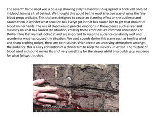 The seventh frame used was a close up showing Evelyn’s hand brushing against a brick wall covered
in blood, leaving a trail behind. We thought this would be the most effective way of using the fake
blood props available. This shot was designed to create an alarming effect on the audience and
causes them to wonder what situation has Evelyn got in that has caused her to get that amount of
blood on her hands. The use of blood would provoke emotions in the audience such as fear and
curiosity on what has caused the situation, creating these emotions are common conventions of
thriller films that we had looked at and are important to keep the audience constantly alert and
wondering what has caused this situation. We used sounds during this scene such as howling wind
and sharp crashing noises, these are both sounds which create an unnerving atmosphere amongst
the audience, this is a key convention of a thriller film to keep the viewers unsettled. The mixture of
blood used and sound makes the shot very unsettling for the viewer whilst also building up suspense
for what follows this shot.
 