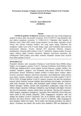 Perencanaan Keuangan Terhadap Generasi Z di Masa Pandemi Covid 19 melalui
Penguatan Literasi Keuangan
Oleh :
EVELYN AGUS PRIYANTO
(191500232)
Abstrak
COVID-19 pandemi di Indonesia merupakan bagian dari yang sedang berlangsung
pandemi di seluruh dunia dari penyakit coronavirus 2019 ( COVID-19 ) yang disebabkan oleh
akut sindrom pernafasan coronavirus 2 ( SARS-CoV-2 ). Dipastikan telah menyebar ke
Indonesia pada 2 Maret 2020, setelah seorang instruktur tari dan ibunya dinyatakan positif
terkena virus tersebut. Keduanya terinfeksi dari warga negara Jepang Penyebaran dan
peningkatan jumlah kasus covid-19 terjadi dengan sangat cepat berdampak pada penurunan
perekonomian Indonesia. Tercatat, sebanyak 65% masyarakat Indonesia mengakui
pendapatannya berkurang akibat pandemi Covid-19. Berhentinya kegiatan produksi di banyak
negara, turunnya tingkat konsumsi masyarakat, hilangnya kepercayaan masyarakat, dan
ketidakpastian akibat jatuhnya pasar saham, semuanya merupakan ancaman krisis ekonomi
besar akibat pandemi Covid-19.
PENDAHULUAN
Pemerintah Indonesia mulai menerapkan Pembatasan Sosial Berskala Besar (PSBB) sebagai
langkah awal penanganan pandemi Covid-19. Penerapan Pembatasan Sosial Berskala Besar
(PSBB) juga mengkhawatirkan karena kegiatan ekonomi khususnya produksi, distribusi dan
penjualan mengalami gangguan, serta berdampak pada kinerja UMKM dan kontribusi
perekonomian nasional. Berhentinya kegiatan produksi di banyak negara, turunnya tingkat
konsumsi masyarakat, hilangnya kepercayaan masyarakat, dan ketidakpastian akibat jatuhnya
pasar saham, semuanya merupakan ancaman krisis ekonomi besar akibat pandemi Covid-19.
OECD, 2020). Di tengah pandemi Covid-19, turunnya konsumsi dan daya beli masyarakat,
turunnya kinerja korporasi, ancaman terhadap sektor perbankan dan keuangan, serta hadirnya
usaha kecil, menengah dan mikro telah berdampak negatif terhadap domestik. ekonomi.
Menteri Keuangan. Epidemi tersebut telah menyebabkan pengurangan tenaga kerja dan
bahkan sebagian masyarakat kehilangan pendapatan, yang berdampak pada tingkat konsumsi
dan daya beli masyarakat, terutama pekerja harian dan informal. Dan daya beli masyarakat.
Dalam mengatur pengeluaran keuangannya, masyarakat harus berhati-hati karena tidak pasti
kapan wabah ini akan berakhir (Pakpahan, 2020). Pengangguran merupakan salah satu
dampak dari pandemi Covid-19. Penyebaran virus ini di Indonesia sangat cepat, dan bisa
dirasakan dari sektor ekonomi. Akibat virus Covid-19 di Indonesia, angka pengangguran
akan meningkat bahkan bisa meluas. Hal ini terlihat dari beberapa perusahaan atau industri
lainnya. Perusahaan atau industri lain tersebut harus melakukan PHK atau dipulangkan ke
 