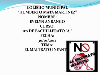 COLEGIO MUNICIPAL
“HUMBERTO MATA MARTINEZ”
          NOMBRE:
      EVELYN ANRANGO
           CURSO:
  1ro DE BACHILLERATO “A “
           FECHA:
          30/01/2012
            TEMA:
   EL MALTRATO INFANTIL
 