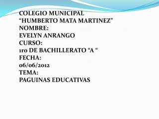 COLEGIO MUNICIPAL
“HUMBERTO MATA MARTINEZ”
NOMBRE:
EVELYN ANRANGO
CURSO:
1ro DE BACHILLERATO “A “
FECHA:
06/06/2012
TEMA:
PAGUINAS EDUCATIVAS
 