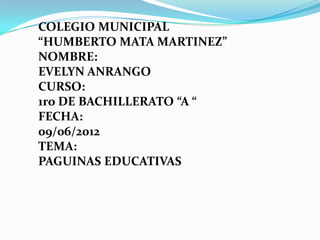 COLEGIO MUNICIPAL
“HUMBERTO MATA MARTINEZ”
NOMBRE:
EVELYN ANRANGO
CURSO:
1ro DE BACHILLERATO “A “
FECHA:
09/06/2012
TEMA:
PAGUINAS EDUCATIVAS
 