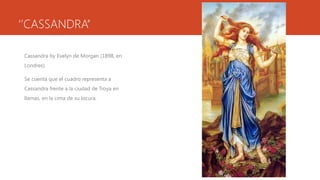 ‘’CASSANDRA’’

 Cassandra by Evelyn de Morgan (1898, en
 Londres).

 Se cuenta que el cuadro representa a
 Cassandra frente a la ciudad de Troya en
 llamas, en la cima de su locura.
 