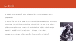 Su estilo

Su obra se inscribe de lleno tanto temática como formalmente en la pintura

prerrafaelista.

De Morgan fue una de las pocas pintoras dentro de este movimiento. Destaca en

sus pinturas el predominio del dibujo, el sentido rítmico de la línea, el colorido

cálido y suave y los temas extraídos de la mitología, el folklore o las leyendas

populares, tratados con gran delicadeza y atención a los detalles.

Los tipos femeninos que utiliza recuerdan claramente los de Botticelli.
 