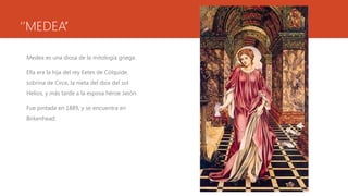 ‘’MEDEA’’

 Medea es una diosa de la mitología griega.

 Ella era la hija del rey Eetes de Cólquide,
 sobrina de Circe, la nieta del dios del sol
 Helios, y más tarde a la esposa héroe Jasón.

 Fue pintada en 1889, y se encuentra en
 Birkenhead.
 