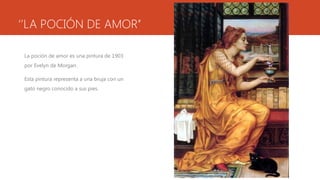 ‘’LA POCIÓN DE AMOR’’

 La poción de amor es una pintura de 1903
 por Evelyn de Morgan.

 Esta pintura representa a una bruja con un
 gato negro conocido a sus pies.
 