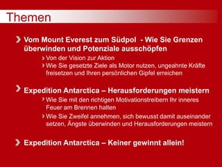 Themen
Vom Mount Everest zum Südpol - Wie Sie Grenzen
überwinden und Potenziale ausschöpfen
Von der Vision zur Aktion
Wie Sie gesetzte Ziele als Motor nutzen, ungeahnte Kräfte
freisetzen und Ihren persönlichen Gipfel erreichen
Expedition Antarctica – Herausforderungen meistern
Wie Sie mit den richtigen Motivationstreibern Ihr inneres
Feuer am Brennen halten
Wie Sie Zweifel annehmen, sich bewusst damit auseinander
setzen, Ängste überwinden und Herausforderungen meistern
Expedition Antarctica – Keiner gewinnt allein!
 