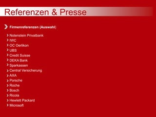 Referenzen & Presse
Firmenreferenzen (Auswahl)
Notenstein Privatbank
IWC
OC Oerlikon
UBS
Credit Suisse
DEKA Bank
Sparkassen
Central Versicherung
AXA
Porsche
Roche
Bosch
Ricola
Hewlett Packard
Microsoft
 