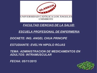FACULTAD CIENCIAS DE LA SALUD
ESCUELA PROFESIONAL DE ENFERMERIA
DOCNETE: ING. ANGEL CHUA PRINCIPE
ESTUDIANTE: EVELYN HIPOLO ROJAS
TEMA: ADMINISTRACION DE MEDICAMENTOS EN
ADULTOS: INTRAMUSCULAR
FECHA: 05/11/2015
 