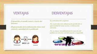 VENTAJAS DESVENTAJAS
Exposición al mundo entero a través del
Internet.
El presentador de la información tiene total
control y autoridad de lo publicado
La comunicación es pasiva.
No se permite retro alimentación perdiendo la
oportunidad de tener acceso a información
relevante.
No se conoce inmediatamente la reacción del
público en relación a la información compartida.
 