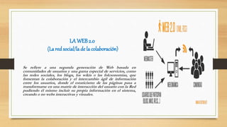 LA WEB 2.0
(La red social/la de la colaboración)
Se refiere a una segunda generación de Web basada en
comunidades de usuarios y una gama especial de servicios, como
las redes sociales, los blogs, los wikis o las folcsonomías, que
fomentan la colaboración y el intercambio ágil de información
entre los usuarios, donde el estaticismo de las páginas pasa a
transformarse en una matriz de interacción del usuario con la Red
pudiendo él mismo incluir su propia información en el sistema,
creando o no webs interactivas y visuales.
 