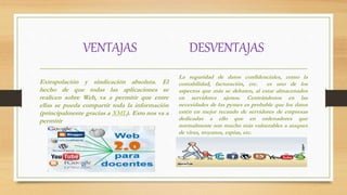 VENTAJAS DESVENTAJAS
Extrapolación y sindicación absoluta. El
hecho de que todas las aplicaciones se
realicen sobre Web, va a permitir que entre
ellas se pueda compartir toda la información
(principalmente gracias a XML). Esto nos va a
permitir
La seguridad de datos confidenciales, como la
contabilidad, facturación, etc. es uno de los
aspectos que más se debaten, al estar almacenados
en servidores ajenos. Centrándonos en las
necesidades de las pymes es probable que los datos
estén en mejor recaudo de servidores de empresas
dedicadas a ello que en ordenadores que
normalmente son mucho más vulnerables a ataques
de virus, troyanos, espías, etc.
 
