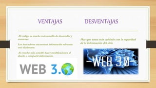 VENTAJAS DESVENTAJAS
El código es mucho más sencillo de desarrollar y
mantener.
Los buscadores encuentran información relevante
más fácilmente.
Es mucho más sencillo hacer modificaciones al
diseño o compartir información.
Hay que tener más cuidado con la seguridad
de la información del sitio
 