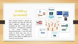 LA WEB 4.0
(La red móvil)
Este término motiva a pensar en
que consiste este tipo de web. Por
ahora algunos señalan que el
resultado de 3D + web 3.0 (web
semántica) + Inteligencia artificial
+ voz como vehículo de
intercomunicación = web 4.0 (web
total) es decir que una vez se
establezca esta web semántica
(entre el año 2010 y el 2020) será el
turno de avanzar hacia
 