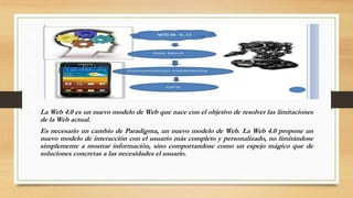 La Web 4.0 es un nuevo modelo de Web que nace con el objetivo de resolver las limitaciones
de la Web actual.
Es necesario un cambio de Paradigma, un nuevo modelo de Web. La Web 4.0 propone un
nuevo modelo de interacción con el usuario más completo y personalizado, no limitándose
simplemente a mostrar información, sino comportandose como un espejo mágico que de
soluciones concretas a las necesidades el usuario.
 