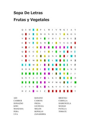 Sopa De Letras
Frutas y Vegetales

     Q    E   M   A    A   P   L   W   I   V   W   K   I   A   Y

     Q    R   S   R    L   W   O   N   D   S   Y   A   K   O   S

     V    E   K   E    E   Y   B   U   H   I   I   O   X   E   A

     E    P   V   P    U   X   W   R   I   R   V   S   G   R   L

     H    O   C   C    H   C   E   B   O   L   L   A   E   E   L

     Q    L   E   G    C   J   U   H   F   C   D   T   C   D   I

     K    L   T   P    I   O   A   Q   N   B   O   H   C   W   T

     I    O   C   M    B   N   N   C   L   M   U   L   I   R   A

     A    J   O   M    A   J   B   Z   A   G   N   K   I   V   P

     R    D   R   Z    H   I   A   C   A   M   U   O   A   N   H

     T    O   M   A    T   E   N   M   J   R   B   V   L   J   J

     K    N   T   A    C   P   A   L   K   E   U   U   A   E   D

     A    S   E   R    F   N   N   W   P   M   Q   D   R   Z   M

     I    F   V   S    G   K   O   K   K   V   E   C   K   T   U

     H    Z   A   O    G   I   Z   A   N   A   Z   N   A   M   T


AJO                   BANANO                   BROCOLI
CAMBUR                CAMOTE                   CEBOLLA
DURAZNO               FRESA                    HABICHUELA
KIWI                  LECHUGA                  MANGO
MANZANA               MELON                    PATILLA
PERA                  REPOLLO                  TOMATE
UVA                   ZANAHORIA
 