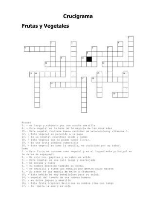 Crucigrama
Frutas y Vegetales




Across
5. - es largo y cubierto por una concha amarilla
8. - Este vegetal es la base de la mayoría de las ensaladas
11.- Este vegetal contiene buena cantidad de betacarotenoy vitamina C.
12. - Este vegetal es parecido a la papa
13. - Es un vegetal crucífero verde y común
18. - Este vegetal que le puede hacer llorar.
19. - Es una fruta pomácea comestible
20. - Este vegetal es como la cebolla, es codiciado por su sabor.
Down
1. - Esta fruta se consume como vegetal y es el ingrediente principal en
la salsa de espagueti
2. - Es rojo con pepitas y su sabor es acido
3. - Este vegetal es una raíz larga y anaranjada
4. - Es morada y dulce
6. - Su nombre describe también su forma.
7. - es amarillo y tiene una semilla por dentro color marrón
9. - Su sabor es una mezcla de melón y frambuesa.
10. - Esta bebida es muy beneficiosa para su salud.
14. - vegetal del tamaño de una cabeza humana
15. - es dulce jugoso y amarillo
16. - Esta fruta tropical deliciosa su nombre rima con tango
17. - te quita la sed y es roja
 