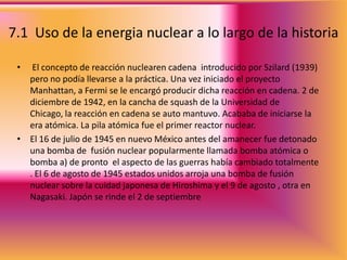 7.1  Uso de la energia nuclear a lo largo de la historia El concepto de reacción nuclearen cadena  introducido por Szilard (1939) pero no podía llevarse a la práctica. Una vez iniciado el proyecto Manhattan, a Fermi se le encargó producir dicha reacción en cadena. 2 de diciembre de 1942, en la cancha de squash de la Universidad de Chicago, la reacción en cadena se auto mantuvo. Acababa de iniciarse la era atómica. La pila atómica fue el primer reactor nuclear.El 16 de julio de 1945 en nuevo México antes del amanecer fue detonado una bomba de  fusión nuclear popularmente llamada bomba atómica o bomba a) de pronto  el aspecto de las guerras había cambiado totalmente . El 6 de agosto de 1945 estados unidos arroja una bomba de fusión nuclear sobre la cuidad japonesa de Hiroshima y el 9 de agosto , otra en Nagasaki. Japón se rinde el 2 de septiembre