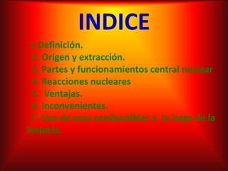 INDICE1.Definición.  2. Origen y extracción.  3. Partes y funcionamientos central nuclear   4. Reacciones nucleares  5.  Ventajas.  6. Inconvenientes.  7. Uso de esos combustibles a  lo largo de la               historia. 