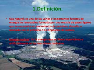 1.Definición.Gas natural: es una de las varias e importantes fuentes de energía no renovables formada por una mezcla de gases ligeros que se encuentra en yacimientos de petróleo, disuelto o asociado con el petróleo o en depósitos de carbón.Energía nuclear: Es la energía que se libera espontánea o artificialmente en las reacciones nucleares. 