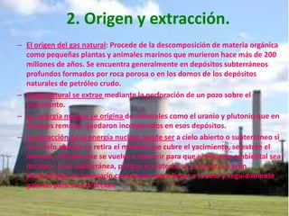 2. Origen y extracción.El origen del gas natural: Procede de la descomposición de materia orgánica como pequeñas plantas y animales marinos que murieron hace más de 200 millones de años. Se encuentra generalmente en depósitos subterráneos profundos formados por roca porosa o en los domos de los depósitos naturales de petróleo crudo. El gas natural se extrae mediante la perforación de un pozo sobre el yacimiento.La  energía nuclear se origina de minerales como el uranio y plutonio que en tiempos remotos quedaron incorporados en esos depósitos.la extracción de la energía nuclear puede ser a cielo abierto o subterráneo si es a cielo abierto se retira el mineral que cubre el yacimiento, se extrae el mineral  y finalmente se vuelve a recubrir para que el impacto ambiental sea mínimo ; si es subterránea, porque el material se encuentra a gran profundidad, es necesario cavar pozos para llegar a la veta y seguidamente galerías para su extracción.
