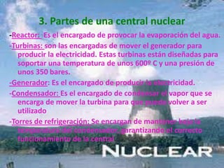 3. Partes de una central nuclear-Reactor:  Es el encargado de provocar la evaporación del agua.-Turbinas: son las encargadas de mover el generador para producir la electricidad. Estas turbinas están diseñadas para soportar una temperatura de unos 600º C y una presión de unos 350 bares.-Generador: Es el encargado de producir la electricidad.-Condensador: Es el encargado de condensar el vapor que se encarga de mover la turbina para que pueda volver a ser utilizado-Torres de refrigeración: Se encargan de mantener baja la temperatura del condensador, garantizando el correcto funcionamiento de la central.