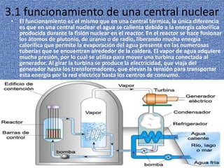3.1 funcionamiento de una central nuclearEl funcionamiento es el mismo que en una central térmica, la única diferencia es que en una central nuclear el agua se calienta debido a la energía calorífica producida durante la fisión nuclear en el reactor. En el reactor se hace fusionar los átomos de plutonio, de uranio o de radio, liberando mucha energía calorífica que permite la evaporación del agua presente en las numerosas tuberías que se encuentran alrededor de la caldera. El vapor de agua adquiere mucha presión, por lo cual se utiliza para mover una turbina conectada al generador. Al girar la turbina se produce la electricidad, que viaja del generador hasta los transformadores, que elevan la tensión para transportar esta energía por la red eléctrica hasta los centros de consumo.