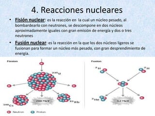 4. Reacciones nuclearesFisión nuclear: es la reacción en  la cual un núcleo pesado, al bombardearlo con neutrones, se descompone en dos núcleos aproximadamente iguales con gran emisión de energía y dos o tres neutronesFusión nuclear: es la reacción en la que los dos núcleos ligeros se fusionan para formar un núcleo más pesado, con gran desprendimiento de energía. 