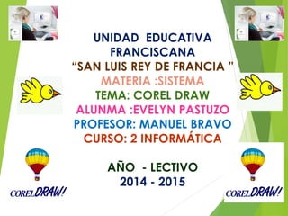 UNIDAD EDUCATIVA 
FRANCISCANA 
“SAN LUIS REY DE FRANCIA ” 
MATERIA :SISTEMA 
TEMA: COREL DRAW 
ALUNMA :EVELYN PASTUZO 
PROFESOR: MANUEL BRAVO 
CURSO: 2 INFORMÁTICA 
AÑO - LECTIVO 
2014 - 2015 
 