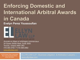 Enforcing Domestic and
International Arbitral Awards
in Canada
Evelyn Perez Youssoufian
Avocats en litiges et arbitrages commerciaux
20 Queen Street West, Suite 3000
Toronto, Ontario M5H 3R3
416-365-3700 F 416-368-2982
www.ellynlaw.com
© 2015 Evelyn Perez Youssoufian
May not be reproduced without
written permission
ELLYN LAW LLP - Business Litigation & Arbitration Lawyers –
www.ellynlaw.com
 