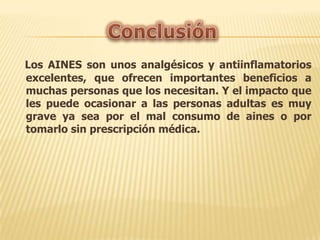 Los AINES son unos analgésicos y antiinflamatorios
excelentes, que ofrecen importantes beneficios a
muchas personas que los necesitan. Y el impacto que
les puede ocasionar a las personas adultas es muy
grave ya sea por el mal consumo de aines o por
tomarlo sin prescripción médica.

 
