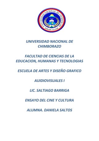  
	
  
	
  
	
  
	
  
	
  
	
  
UNIVERSIDAD	
  NACIONAL	
  DE	
  
CHIMBORAZO	
  
	
  
FACULTAD	
  DE	
  CIENCIAS	
  DE	
  LA	
  
EDUCACION,	
  HUMANAS	
  Y	
  TECNOLOGIAS	
  
	
  
ESCUELA	
  DE	
  ARTES	
  Y	
  DISEÑO	
  GRAFICO	
  
	
  
AUIDIOVISUALES	
  I	
  
	
  
LIC.	
  SALTIAGO	
  BARRIGA	
  
	
  
ENSAYO	
  DEL	
  CINE	
  Y	
  CULTURA	
  
	
  
ALUMNA.	
  DANIELA	
  SALTOS	
  
	
  
	
  
	
  
	
  
 