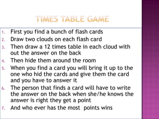 1.
2.
3.
4.
5.

6.

7.

First you find a bunch of flash cards
Draw two clouds on each flash card
Then draw a 12 times table in each cloud with
out the answer on the back
Then hide them around the room
When you find a card you will bring it up to the
one who hid the cards and give them the card
and you have to answer it
The person that finds a card will have to write
the answer on the back when she/he knows the
answer is right they get a point
And who ever has the most points wins

 