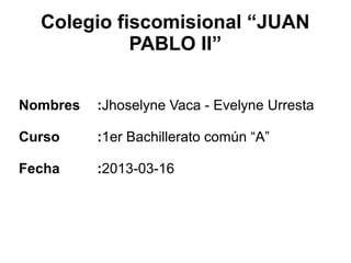 Colegio fiscomisional “JUAN
            PABLO II”


Nombres   :Jhoselyne Vaca - Evelyne Urresta

Curso     :1er Bachillerato común “A”

Fecha     :2013-03-16
 