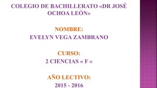 COLEGIO DE BACHILLERATO «DR JOSÉ
OCHOA LEÓN»
NOMBRE:
EVELYN VEGA ZAMBRANO
CURSO:
2 CIENCIAS « F «
AÑO LECTIVO:
2015 - 2016
 