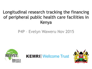 Longitudinal research tracking the financing
of peripheral public health care facilities in
Kenya
P4P – Evelyn Waweru Nov 2015
 