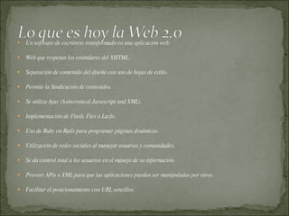 Un software de escritorio transformado en una aplicación web.  Web que respetan los estándares del XHTML.  Separación de contenido del diseño con uso de hojas de estilo.  Permite la Sindicación de contenidos.  Se utiliza Ajax (Asincronical Javascript and XML).  Implementación de Flash, Flex o Lazlo.  Uso de Ruby on Rails para programar páginas dinámicas.  Utilización de redes sociales al manejar usuarios y comunidades.  Se da control total a los usuarios en el manejo de su información.  Proveer APis o XML para que las aplicaciones puedan ser manipuladas por otros.  Facilitar el posicionamiento con URL sencillos.  