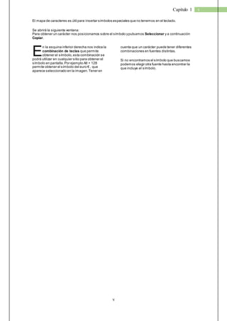 v 
Capítulo 1 v 
El mapa de caracteres es útil para insertar símbolos especiales que no tenemos en el teclado. 
Se abrirá la siguiente ventana: 
Para obtener un carácter nos posicionamos sobre el símbolo y pulsamos Seleccionar y a continuación 
Copiar. 
n la esquina inferior derecha nos indica la 
combinación de teclas que permite 
obtener el símbolo, esta combinación se 
podrá utilizar en cualquier sitio para obtener el 
símbolo en pantalla. Por ejemplo Alt + 128 
perm ite obtener el s ímbolo del euro € , que 
aparece seleccionado en la imagen. Tener en 
cuenta que un carácter puede tener diferentes 
combinaciones en fuentes distintas. 
Si no encontramos el símbolo que buscamos 
podemos elegir otra fuente hasta encontrar la 
que incluye el símbolo. 
E 
 