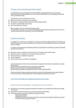 3 
Capítulo 2 3 
Trabajar con menús y barras de herramientas 
Loo diferentes menús se encuentran en la Barra de Menú, para acceder al menú y sus opciones 
podemos hacerlo a través del Mouse o con la combinación de teclas Alt + letra subrayada en la barra de 
menú que deseemos abrir. 
Características más importantes de los menús: 
● Marcas de verificación, parecidos a conmutadores. 
● Abreviaturas ( o atajos) del teclado, aparecen a lado de alguna opción 
● Comandos no disponibles, tono gris bajo. 
● Submenús, flecha a la derecha. 
Menú contextual, al dar clic derecho sobre algún objeto. 
La barra de herramientas, es un conjunto de botones (por lo general de tipo grafico) que funcionan como 
accesos directos para los comandos de menús más habituales. 
Papelera de Reciclaje 
La papelera no es más que un espacio en el disco duro reservado para almacenar información que 
eliminamos para que en caso de equivocarnos al eliminar, tener la posibilidad de recuperar o restaurar el 
archivo o carpeta. 
La ventana de la papelera de reciclaje es parecida a la del Explorador de Windows y podemos: (Practicar 
las diferentes opciones) 
● Restaurar archivos o carpetas en el sitio donde se encontraban antes de eliminarlos 
● Restaurar archivos o carpetas en sitio distinto del que se eliminó. 
● Eliminar archivos o carpetas de la papelera 
● Vaciar la papelera 
● Eliminar elementos y no enviarlos a la papelera.) 
Liberamos espacio en el disco duro cuando vaciamos la papelera de reciclaje, se puede vaciar con estas 
tres opciones: 
Desde el escritorio, clic derecho al icono de papelera de reciclaje 
Desde el menú Archivo de la ventana Papelera de reciclaje 
Desde la ventana papelera de reciclaje hay un botón al lado izquierdo superior. 
Podemos ajustar las reglas que gobiernan el tiempo durante el cual la papelera de reciclaje mantiene a 
los archivos y definir su capacidad total en las Propiedades de la Papelera de reciclaje. 
AJUSTE DE OPCIONES DE ADMINISTRACIÓN DE ARCHIVOS 
Cambio de nombre, propiedades y búsqueda de archivos y carpetas 
● Recuerda que los archivos que ejecutan programas no deben ser cambiados de nombres porque suelen 
no funcionar. 
● No cambiar nombres a las carpetas que contienen programas de Windows. 
● Cambiar los nombres a archivos y carpetas creados por nosotros. 
Desde el menú Archivo 
Clic derecho del ratón 
Asegúrate al momento de cambiar el nombre: mantener la misma extensión del archivo, prevenir 
el uso de nombres largos a los archivos. 
 