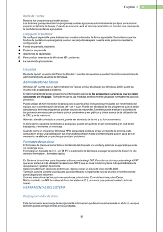 iii 
Capítulo 1 iii 
Barra de Tareas 
Muestra los programas que estén activos. 
Los botones que representan los programas pueden agruparse automáticamente por tipos para ahorrar 
espacio en la barra de tareas. Cuando esto ocurra, verá al lado de cada botón un número que representa 
la cantidad de ventanas agrupadas. 
Configurar la pantalla: 
Se configura la pantalla para trabajar con nuestro ordenador de forma agradable. Recordemos que los 
fondos de pantalla muy recargados pueden ser perjudiciales para nuestra vista, podemos realizar la 
configuración al: 
● Fondo de pantalla, escritorio 
● Protector de pantalla 
● Apariencia de la pantalla: 
o Personalizar la ventana de Windows XP con temas 
● La resolución y los colores 
Usuarios 
Desde la opción usuarios del Panel de Control / cuentas de usuario se pueden hacer las operaciones de 
administración de usuarios de Windows. 
Administrador de Tareas 
Windows XP cuenta con un Administrador de Tareas similar al utilizado por Windows 2000, que le da 
mucho más estabilidad al sistema. 
El Administrador de tareas proporciona información acerca de los programas y procesos que se están 
ejecutando en el equipo. También muestra las medidas de rendimiento utilizadas normalmente para los 
procesos. 
Puede utilizar el Administrador de tareas para supervisar los indicadores principales del rendimiento del 
equipo, con la combinación de teclas ctrl + alt + supr. Puede ver el estado de los programas que se están 
ejecutando y terminar programas que han dejado de responder. También puede evaluar la actividad de 
los procesos en ejecución con hasta quince parámetros y ver gráficos y datos acerca de la utilización de 
la CPU y de la memoria. 
Además, si está conectado a una red, puede ver el estado de la red y su funcionamiento. 
Si tiene varios usuarios conectados a su equipo, puede ver quiénes están conectados y en qué están 
trabajando, y enviarles un mensaje. 
Cuando cierre un programa, Windows XP le preguntará si desea enviar un reporte de errores, esto 
consiste en enviar una notificación del error a Microsoft por medio de internet para que en caso de ser 
necesario, se elabore un parche que corrija el problema. 
Formateo de un disco 
El formateo de disco es borrar todo el contenido del disquete o la unidad y además asegurarte que este 
no contenga virus. 
Formatear un disquete de 3 ½ , en Mi PC o explorador de Windows, escoger la opción de disco 3 ½ clic 
derecho Form atear…form ateo rápido. 
En Sistema de archivos para disquetes sólo se puede elegir FAT. Para discos duros puedes elegir el FAT 
que es el sistema más utilizado hasta ahora o NTFS que es más moderno y tiene más posibilidades de 
recuperación y gestión de errores. 
Selecciona también Opciones de formato, rápido o crear un disco de inicio de MS-DOS 
También puedes ponerle una etiqueta para identificarlo, simplemente has de escribir el nombre donde 
pone Etiqueta del volumen. 
Una vez seleccionadas las opciones oportunas pulsa Iniciar. Cuando termines pulsa Cerrar. 
Mucho cuidado con NO formatear el disco del sistema (C:) , a menos que quieras instalarlo todo de 
nuevo. 
HERRAMIENTAS DEL SISTEMA 
Desfragmentador de disco 
Esta herramienta se encarga de reorganizar la información que tenemos almacenada en el disco, aunque 
también puede corregir errores en las unidades. 
 