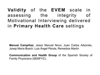 Validity of the EVEM scale in
assessing the integrity of
Motivational Interviewing delivered
in Primary Health Care settings
Manuel Campíñez, Jesús Manuel Novo, Juan Carlos Arboniés,
Josep Maria Bosch, Luis Ángel Pérula, Remedios Martín
Communication and Health Group of the Spanish Society of
Family Physicians (SEMFYC).
 