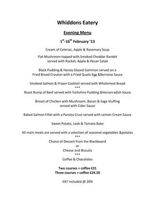 Whiddons Eatery
                           Evening Menu
                         1st-16th February ‘13
               Cream of Celeriac, Apple & Rosemary Soup
          Flat Mushroom topped with Smoked Cheddar Rarebit
                served with Rocket, Apple & Pecan Salad

          Black Pudding & Honey Glazed Gammon served on a
      Fried Bread Crouton with a Fried Quails Egg &Bernaise Sauce

    Smoked Salmon & Prawn Cocktail served with Wholemeal Bread
                                 ***
 Roast Rump of Beef served with Yorkshire Pudding &Horserradish Sauce

        Breast of Chicken with Mushroom, Bacon & Sage Stuffing
                        served with Cider Sauce

Baked Salmon Fillet with a Parsley Crust served with Lemon Cream Sauce

                   Sweet Potato, Leek & Tomato Bake

All main meals are served with a selection of seasonal vegetables &potates
                                    ***
                  Choice of Dessert from the Blackboard
                                     or
                           Cheese and Biscuits
                                    ***
                           Coffee & Chocolates

                       Two courses + coffee £21
                     Three courses + coffee £24.50

                          VAT included @ 20%
 