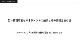 型＝再現可能なマネジメントの技術とその実践方法の塊
マネジメントの型について
次ページにて「22.関与方針の型」をご紹介します
 