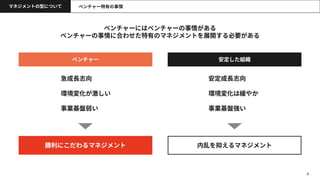 4
マネジメントの型について
ベンチャーにはベンチャーの事情がある
ベンチャーの事情に合わせた特有のマネジメントを展開する必要がある
ベンチャー特有の事情
ベンチャー 安定した組織
勝利にこだわるマネジメント
安定成長志向
環境変化は緩やか
事業基盤強い
急成長志向
環境変化が激しい
事業基盤弱い
内乱を抑えるマネジメント
 