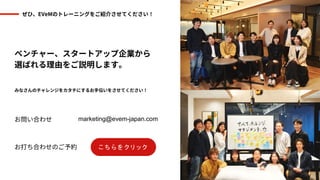 ぜひ、EVeMのトレーニングをご紹介させてください！
ベンチャー、スタートアップ企業から
選ばれる理由をご説明します。
みなさんのチャレンジをカタチにするお手伝いをさせてください！
お問い合わせ
お打ち合わせのご予約
marketing@evem-japan.com
 