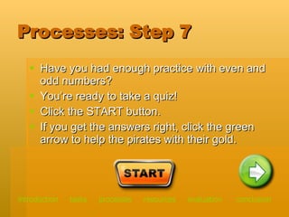 Processes: Step 7 Have you had enough practice with even and odd numbers? You’re ready to take a quiz! Click the START button.  If you get the answers right, click the green arrow to help the pirates with their gold.  introduction   tasks    processes    resources   evaluation   conclusion 