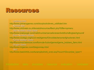 Resources Ladybug book  http://www.primarygames.com/storybooks/even_odd/start.htm Number Sort http://www.crickweb.co.uk/assets/resources/flash.php?&file=npmenu Odd Numbers Grab Game http://www.brainpopjr.com/math/numbersense/evenandodd/scrollingbackground/ Even Numbers Ghosts http://www.oswego.org/ocsd-web/games/Ghostblasterseven/ghosteven.html Farmer Bobber Game http://funschool.kaboose.com/formula-fusion/games/game_bobbers_farm.html Dragon Game http:// www.ictgames.com/dragonmap.html Quiz http:// www.teachrkids.com/examples/odd_even.asp?count =5&number_type=1 introduction   tasks    processes    resources   evaluation   conclusion 