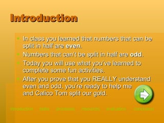 Introduction In class you learned that numbers that can be split in half are  even . Numbers that can’t be split in half are  odd . Today you will use what you’ve learned to complete some fun activities. After you prove that you REALLY understand even and odd, you’re ready to help me  and Calico Tom split our gold. introduction   tasks    processes    resources   evaluation   conclusion 